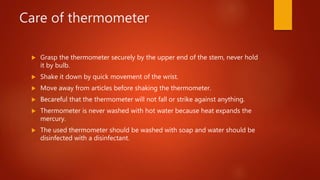 Care of thermometer
 Grasp the thermometer securely by the upper end of the stem, never hold
it by bulb.
 Shake it down by quick movement of the wrist.
 Move away from articles before shaking the thermometer.
 Becareful that the thermometer will not fall or strike against anything.
 Thermometer is never washed with hot water because heat expands the
mercury.
 The used thermometer should be washed with soap and water should be
disinfected with a disinfectant.
 