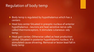 Regulation of body temp
 Body temp is regulated by hypothalamus which has 2
centers
 Heat loss center Situated in preoptic nucleus of anterior
hypothalamus . neurons are heat sensitive nerve cells
called thermoreceptors. It stimulate cutaneous ody
temp.
 Heat gain center; Otherwise called as heat production
center. Situated in posterior hypothalamic nucleus. If it
stimulated cause shivering. Removal or lesion lead fall in
body temp
 