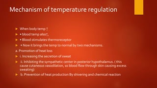 Mechanism of temperature regulation
 When body temp ↑
 • blood temp also↑,
 • Blood stimulates thermoreceptor
 • Now it brings the temp to normal by two mechanisms.
a. Promotion of heat loss
 i. Increasing the secretion of sweat
 ii. Inhibiting the sympathetic center in posterior hypothalamus. ( this
cause cutaneous vasodilation, so blood flow through skin causing excess
sweating)
 b. Prevention of heat production By shivering and chemical reaction
 