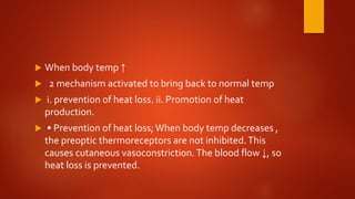  When body temp ↑
 2 mechanism activated to bring back to normal temp
 i. prevention of heat loss. ii. Promotion of heat
production.
 • Prevention of heat loss; When body temp decreases ,
the preoptic thermoreceptors are not inhibited.This
causes cutaneous vasoconstriction.The blood flow ↓, so
heat loss is prevented.
 