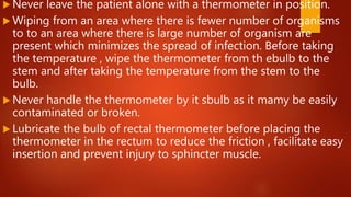  Never leave the patient alone with a thermometer in position.
 Wiping from an area where there is fewer number of organisms
to to an area where there is large number of organism are
present which minimizes the spread of infection. Before taking
the temperature , wipe the thermometer from th ebulb to the
stem and after taking the temperature from the stem to the
bulb.
 Never handle the thermometer by it sbulb as it mamy be easily
contaminated or broken.
 Lubricate the bulb of rectal thermometer before placing the
thermometer in the rectum to reduce the friction , facilitate easy
insertion and prevent injury to sphincter muscle.
 