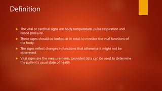 Definition
 The vital or cardinal signs are body temperature, pulse respiration and
blood pressure.
 These signs should be looked at in total, to monitor the vital functions of
the body.
 The signs reflect changes in functions that otherwise it might not be
obsereved.
 Vital signs are the measurements, provided data can be used to determine
the patient’s usual state of health.
 