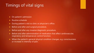 Timings of vital signs
 On patient’s admission
 Routine schedule
 During patient’s visit to clinic or physician’s office.
 Before and after and surgical procedure.
 Before and after any invasive diagnostic procedure.
 Before and after administration of medication that affect cardiovascular,
respiratory and temperarure control function.
 When the patient’s general physical condition changes, e.g. consciousness
or increase in intensity of pain.
 