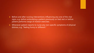  Before and after nursing interventions influencing any one of the vital
signs, e.g. before ambulating a patient previously on bed rest or before
patient performs range of motion exercises.
 Whenever patient reports to nurse any non-specific symptoms of physical
distress, e.g. “feeling funny or different.”
 