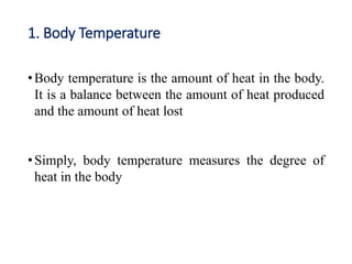 1. Body Temperature
•Body temperature is the amount of heat in the body.
It is a balance between the amount of heat produced
and the amount of heat lost
•Simply, body temperature measures the degree of
heat in the body
 
