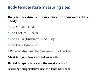 Body temperature measuring sites
Body temperature is measured in one of four areas of the
body
• The Mouth – Oral
• The Rectum – Rectal
• The Axilla (Underarm) – Axillary
• The Ear – Tympanic
• We now also have the temporal site - Forehead
Most temperatures are taken orally
Rectal temperatures are the most accurate
Axillary temperatures are the least accurate
 