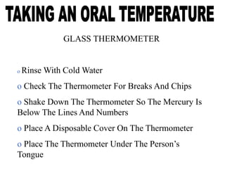GLASS THERMOMETER
o Rinse With Cold Water
o Check The Thermometer For Breaks And Chips
o Shake Down The Thermometer So The Mercury Is
Below The Lines And Numbers
o Place A Disposable Cover On The Thermometer
o Place The Thermometer Under The Person’s
Tongue
 