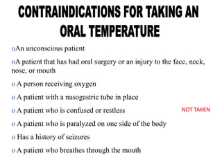 oAn unconscious patient
oA patient that has had oral surgery or an injury to the face, neck,
nose, or mouth
o A person receiving oxygen
o A patient with a nasogastric tube in place
o A patient who is confused or restless
o A patient who is paralyzed on one side of the body
o Has a history of seizures
o A patient who breathes through the mouth
NOT TAKEN
 