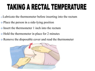 o Lubricate the thermometer before inserting into the rectum
o Place the person in a side-lying position
o Insert the thermometer 1 inch into the rectum
o Hold the thermometer in place for 2 minutes
o Remove the disposable cover and read the thermometer
 
