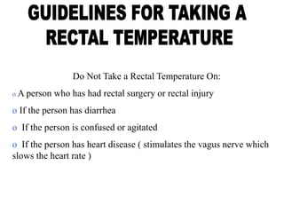 Do Not Take a Rectal Temperature On:
o A person who has had rectal surgery or rectal injury
o If the person has diarrhea
o If the person is confused or agitated
o If the person has heart disease ( stimulates the vagus nerve which
slows the heart rate )
 