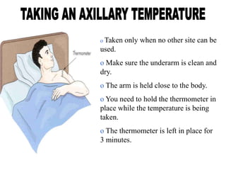 o Taken only when no other site can be
used.
o Make sure the underarm is clean and
dry.
o The arm is held close to the body.
o You need to hold the thermometer in
place while the temperature is being
taken.
o The thermometer is left in place for
3 minutes.
 