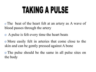 o The beat of the heart felt at an artery as A wave of
blood passes through the artery
o A pulse is felt every time the heart beats
o More easily felt in arteries that come close to the
skin and can be gently pressed against A bone
o The pulse should be the same in all pulse sites on
the body
 