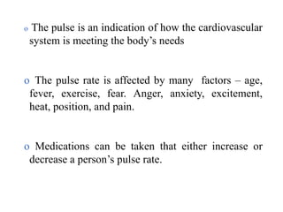 o The pulse is an indication of how the cardiovascular
system is meeting the body’s needs
o The pulse rate is affected by many factors – age,
fever, exercise, fear. Anger, anxiety, excitement,
heat, position, and pain.
o Medications can be taken that either increase or
decrease a person’s pulse rate.
 