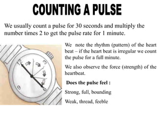 We usually count a pulse for 30 seconds and multiply the
number times 2 to get the pulse rate for 1 minute.
We note the rhythm (pattern) of the heart
beat – if the heart beat is irregular we count
the pulse for a full minute.
We also observe the force (strength) of the
heartbeat.
Does the pulse feel :
Strong, full, bounding
Weak, thread, feeble
 