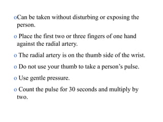 oCan be taken without disturbing or exposing the
person.
o Place the first two or three fingers of one hand
against the radial artery.
o The radial artery is on the thumb side of the wrist.
o Do not use your thumb to take a person’s pulse.
o Use gentle pressure.
o Count the pulse for 30 seconds and multiply by
two.
 