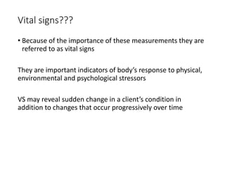 Vital signs???
• Because of the importance of these measurements they are
referred to as vital signs
They are important indicators of body’s response to physical,
environmental and psychological stressors
VS may reveal sudden change in a client’s condition in
addition to changes that occur progressively over time
 