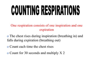 One respiration consists of one inspiration and one
expiration
o The chest rises during inspiration (breathing in) and
falls during expiration (breathing out)
o Count each time the chest rises
o Count for 30 seconds and multiply X 2
 