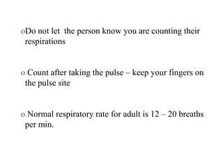 oDo not let the person know you are counting their
respirations
o Count after taking the pulse – keep your fingers on
the pulse site
o Normal respiratory rate for adult is 12 – 20 breaths
per min.
 