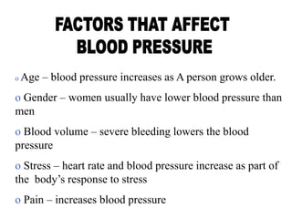 o Age – blood pressure increases as A person grows older.
o Gender – women usually have lower blood pressure than
men
o Blood volume – severe bleeding lowers the blood
pressure
o Stress – heart rate and blood pressure increase as part of
the body’s response to stress
o Pain – increases blood pressure
 