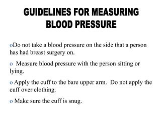 oDo not take a blood pressure on the side that a person
has had breast surgery on.
o Measure blood pressure with the person sitting or
lying.
o Apply the cuff to the bare upper arm. Do not apply the
cuff over clothing.
o Make sure the cuff is snug.
 