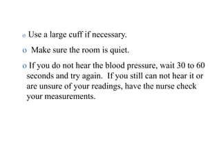 o Use a large cuff if necessary.
o Make sure the room is quiet.
o If you do not hear the blood pressure, wait 30 to 60
seconds and try again. If you still can not hear it or
are unsure of your readings, have the nurse check
your measurements.
 