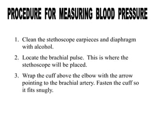 1. Clean the stethoscope earpieces and diaphragm
with alcohol.
2. Locate the brachial pulse. This is where the
stethoscope will be placed.
3. Wrap the cuff above the elbow with the arrow
pointing to the brachial artery. Fasten the cuff so
it fits snugly.
 