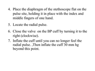 4. Place the diaphragm of the stethoscope flat on the
pulse site, holding it in place with the index and
middle fingers of one hand.
5. Locate the radial pulse.
6. Close the valve on the BP cuff by turning it to the
right (clockwise).
7. Inflate the cuff until you can no longer feel the
radial pulse. ,Then inflate the cuff 30 mm hg
beyond this point.
 