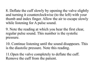 8. Deflate the cuff slowly by opening the valve slightly
and turning it counterclockwise (to the left) with your
thumb and index finger. Allow the air to escape slowly
while listening for A pulse sound.
9. Note the reading at which you hear the first clear,
regular pulse sound. This number is the systolic
pressure.
10. Continue listening until the sound disappears. This
is the diastolic pressure. Note this reading.
11.Open the valve completely to deflate the cuff.
Remove the cuff from the patient.
 