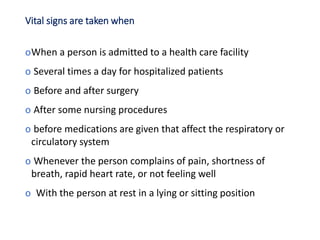 Vital signs are taken when
oWhen a person is admitted to a health care facility
o Several times a day for hospitalized patients
o Before and after surgery
o After some nursing procedures
o before medications are given that affect the respiratory or
circulatory system
o Whenever the person complains of pain, shortness of
breath, rapid heart rate, or not feeling well
o With the person at rest in a lying or sitting position
 