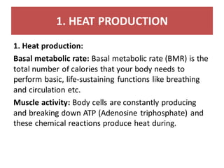 1. HEAT PRODUCTION
1. Heat production:
Basal metabolic rate: Basal metabolic rate (BMR) is the
total number of calories that your body needs to
perform basic, life-sustaining functions like breathing
and circulation etc.
Muscle activity: Body cells are constantly producing
and breaking down ATP (Adenosine triphosphate) and
these chemical reactions produce heat during.
 