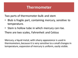 Thermometer
Two parts of thermometer-bulb and stem
• Blub is fragile part, containing mercury, sensitive to
temperature.
• Stem is hollow tube in which mercury can rise.
There are two scales, Fahrenheit and Celsius
Mercury, a liquid metal, with silvery appearance is used in
thermometers, because it is very sensitive to a small changes in
temperature, expansion of mercury is uniform, easily visible.
 