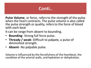 Conti..
Pulse Volume, or force, refers to the strength of the pulse
when the heart contracts. The pulse volume is also called
the pulse strength or quality, refers to the force of blood
with each beat
It can be range from absent to bounding.
• Bounding- Strong full force pulse.
• Thready / weak- Difficult to palpate, a pulse of
diminished strength.
• Absent- No palpable pulse.
Volume is influenced by the forcefulness of the heartbeat, the
condition of the arterial walls, and hydration or dehydration.
 