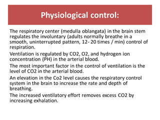 Physiological control:
The respiratory center (medulla oblangata) in the brain stem
regulates the involuntary (adults normally breathe in a
smooth, uninterrupted pattern, 12- 20 times / min) control of
respiration.
Ventilation is regulated by CO2, O2, and hydrogen ion
concentration (PH) in the arterial blood.
The most important factor in the control of ventilation is the
level of CO2 in the arterial blood.
An elevation in the Co2 level causes the respiratory control
system in the brain to increase the rate and depth of
breathing.
The increased ventilatory effort removes excess CO2 by
increasing exhalation.
 