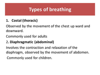 Types of breathing
1. Costal (thoracic)
Observed by the movement of the chest up ward and
downward.
Commonly used for adults
2. Diaphragmatic (abdominal)
Involves the contraction and relaxation of the
diaphragm, observed by the movement of abdomen.
Commonly used for children.
 