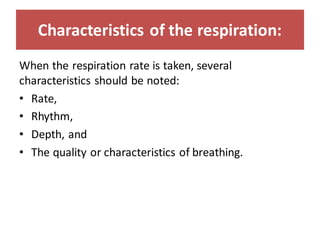 Characteristics of the respiration:
When the respiration rate is taken, several
characteristics should be noted:
• Rate,
• Rhythm,
• Depth, and
• The quality or characteristics of breathing.
 