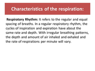 Characteristics of the respiration:
Respiratory Rhythm: It refers to the regular and equal
spacing of breaths. In a regular respiratory rhythm, the
cycles of inspiration and expiration have about the
same rate and depth. With irregular breathing patterns,
the depth and amount of air inhaled and exhaled and
the rate of respirations per minute will vary.
 