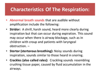 Characteristics Of The Respiration:
• Abnormal breath sounds that are audible without
amplification include the following:
• Stridor: A shrill, harsh sound, heard more clearly during
inspiration but that can occur during expiration. This sound
may occur when there is airway blockage, such as in
children with croup and patients with laryngeal
obstruction. –
• Stertor (stertorous breathing): Noisy sounds during
inspiration, sounds similar to those heard in snoring.
• Crackles (also called rales): Crackling sounds resembling
crushing tissue paper, caused by fluid accumulation in the
airways.
 