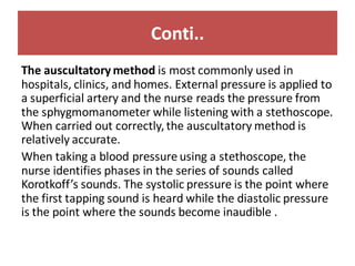 Conti..
The auscultatory method is most commonly used in
hospitals, clinics, and homes. External pressure is applied to
a superficial artery and the nurse reads the pressure from
the sphygmomanometer while listening with a stethoscope.
When carried out correctly,the auscultatory method is
relatively accurate.
When taking a blood pressure using a stethoscope, the
nurse identifies phases in the series of sounds called
Korotkoff’s sounds. The systolic pressure is the point where
the first tapping sound is heard while the diastolic pressure
is the point where the sounds become inaudible .
 