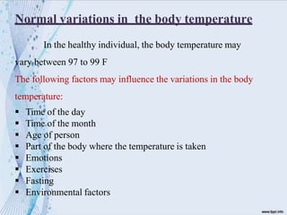 Normal variations in the body temperature
In the healthy individual, the body temperature may
vary between 97 to 99 F
The following factors may influence the variations in the body
temperature:
 Time of the day
 Time of the month
 Age of person
 Part of the body where the temperature is taken
 Emotions
 Exercises
 Fasting
 Environmental factors
 
