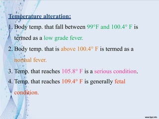 Temperature alteration:
1. Body temp. that fall between 99°F and 100.4° F is
termed as a low grade fever.
2. Body temp. that is above 100.4° F is termed as a
normal fever.
3. Temp. that reaches 105.8° F is a serious condition.
4. Temp. that reaches 109.4° F is generally fetal
condition.
 