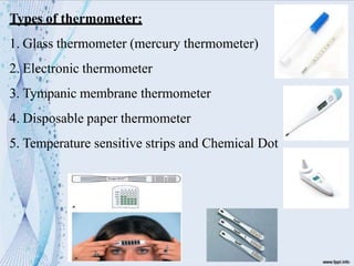 Types of thermometer:
1. Glass thermometer (mercury thermometer)
2. Electronic thermometer
3. Tympanic membrane thermometer
4. Disposable paper thermometer
5. Temperature sensitive strips and Chemical Dot
 