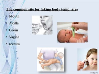 The common site for taking body temp. are-
• Mouth
• Axilla
• Groin
• Vagina
• rectum
 