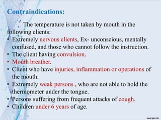 Contraindications:
The temperature is not taken by mouth in the
following clients:
• Extremely nervous clients, Ex- unconscious, mentally
confused, and those who cannot follow the instruction.
• The client having convulsion.
• Mouth breather.
• Client who have injuries, inflammation or operations of
the mouth.
• Extremely weak persons , who are not able to hold the
thermometer under the tongue.
• Persons suffering from frequent attacks of cough.
• Children under 6 years of age.
 