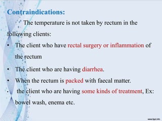 Contraindications:
The temperature is not taken by rectum in the
following clients:
• The client who have rectal surgery or inflammation of
the rectum
• The client who are having diarrhea.
• When the rectum is packed with faecal matter.
• the client who are having some kinds of treatment, Ex:
bowel wash, enema etc.
 