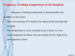 Frequency of taking temperature in the hospital:
frequency of taking temperature is determined by the
condition of the client
• Who not seriously ill it needs to be taken in the morning and
evening
• The temperature is to be checked every 4 hours or even
more frequently for those who are acutely ill. Ex: high fever,
post operative client
 