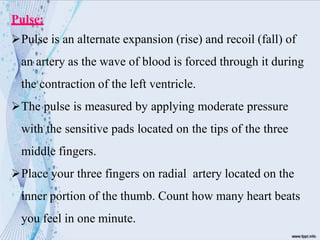 Pulse:
Pulse is an alternate expansion (rise) and recoil (fall) of
an artery as the wave of blood is forced through it during
the contraction of the left ventricle.
The pulse is measured by applying moderate pressure
with the sensitive pads located on the tips of the three
middle fingers.
Place your three fingers on radial artery located on the
inner portion of the thumb. Count how many heart beats
you feel in one minute.
 