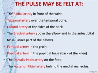 THE PULSE MAY BE FELT AT:
• The Radial artery in front of the wrist.
• Temporal artery over the temporal bone.
• Carotid artery at the sides of the neck.
• The Brachial artery above the elbow and in the antecubital
fossa ( inner part of the elbow)
• Femoral artery in the groin.
• Poplitial artery in the poplitial fossa (back of the knee)
• The Dorsalis Pedis artery on the foot.
• The Posterior Tibial artery behind the medial malleolus.
 