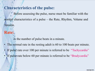 Characteristics of the pulse:
Before assessing the pulse, nurse must be familiar with the
normal characteristics of a pulse – the Rate, Rhythm, Volume and
Tension.
Rate:
Is the number of pulse beats in a minute.
• The normal rate in the resting adult is 60 to 100 beats per minute.
• If pulse rate over 100 per minute is referred to be “Tachycardia”
• If pulse rate below 60 per minute is referred to be “Bradycardia”
 