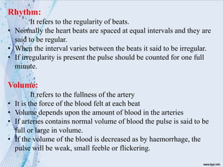 Rhythm:
It refers to the regularity of beats.
• Normally the heart beats are spaced at equal intervals and they are
said to be regular.
• When the interval varies between the beats it said to be irregular.
• If irregularity is present the pulse should be counted for one full
minute.
Volume:
It refers to the fullness of the artery
• It is the force of the blood felt at each beat
• Volume depends upon the amount of blood in the arteries
• If arteries contains normal volume of blood the pulse is said to be
full or large in volume.
• If the volume of the blood is decreased as by haemorrhage, the
pulse will be weak, small feeble or flickering.
 