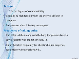 Tension:
Is the degree of compressibility
• It said to be high tension when the artery is difficult to
compress
• Low tension when it is easy to compress.
Frequency of taking pulse:
• The pulse is taken along with the body temperature twice a
day for clients who are not seriously ill.
• It may be taken frequently for clients who had surgeries,
accidents or who are critically ill.
 